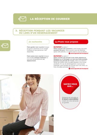 lA réception de courrier



     3. réception pendAnt les vAcAnces
        ou lors d’un déménAgement


              Je recherche                        La Poste vous propose

            Faire	garder	mon	courrier	lorsque   MutAPOSt > option 1
            je suis en vacances ou en voyage    Votre	courrier	est	conservé à votre bureau de poste
            d’affaires et que personne n’est    pendant	30	jours. Votre courrier vous est distribué
            disponible.                         après cette période, ou même avant si vous le désirez.
                                                                          www.laposte.be/mutapost
            Faire	suivre	mon	courrier lorsque   MutAPOSt > option 2
            ma société change	d’adresse ou      Votre	courrier	est	envoyé	à	une	autre	adresse	en	
            si je suis temporairement en        Belgique	ou	à	l’étranger,	ou	vers	une	boîte	postale,	
            déplacement.                        pendant	une	période	de	4	mois. Cela vous laisse le
                                                temps de notifier votre nouvelle adresse à vos corres­
                                                pondants. En cas de déménagement, vous pouvez
                                                prolonger votre transfert de courrier pour une, deux, ou
                                                trois nouvelles périodes de 4 mois.
                                                                            www.laposte.be/mutapost




                                                                sAviez-vous
                                                                   que…




                                                             Mutapost est activable en
                                                             2 jours ouvrables
                                                             à partir de votre demande
                                                             au guichet.




14
 