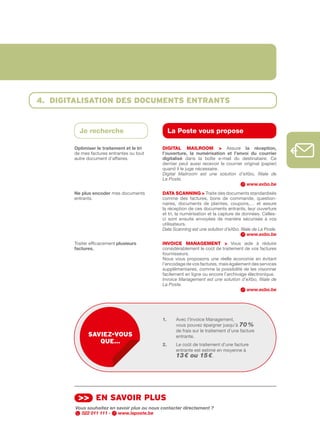 4. digitAlisAtion des documents entrAnts


         Je recherche                              La Poste vous propose

       Optimiser	le	traitement	et	le	tri      DIGItAL MAILROOM > Assure la	 réception,	
       de mes factures entrantes ou tout      l’ouverture,	 la	 numérisation	 et	 l’envoi	 du	 courrier	
       autre document d’affaires.             digitalisé dans la boîte e­mail du destinataire. Ce
                                              dernier peut aussi recevoir le courrier original (papier)
                                              quand il le juge nécessaire.
                                              Digital Mailroom est une solution d’eXbo, filiale de
                                              La Poste.
                                                                                        www.exbo.be
       Ne	plus	encoder mes documents          DAtA SCANNING > Traite des documents standardisés
       entrants.                              comme des factures, bons de commande, question­
                                              naires, documents de plaintes, coupons,… et assure
                                              la réception de ces documents entrants, leur ouverture
                                              et tri, la numérisation et la capture de données. Celles­
                                              ci sont ensuite envoyées de manière sécurisée à vos
                                              utilisateurs.
                                              Data Scanning est une solution d’eXbo, filiale de La Poste.
                                                                                          www.exbo.be
       Traiter efficacement plusieurs	        INVOICE MANAGEMENt > Vous aide à réduire
       factures.                              considérablement le coût de traitement de vos factures
                                              fournisseurs.
                                              Nous vous proposons une réelle économie en évitant
                                              l’encodage de vos factures, mais également des services
                                              supplémentaires, comme la possibilité de les visionner
                                              facilement en ligne ou encore l’archivage électronique.
                                              Invoice Management est une solution d’eXbo, filiale de
                                              La Poste.
                                                                                       www.exbo.be




                                              1.	    	 vec l’Invoice Management,
                                                     A
                                                     vous pouvez épargner jusqu’à 70 %
                                                     de frais sur le traitement d’une facture
             sAviez-vous                             entrante.
                que…                          2.     Le coût de traitement d’une facture
                                                     entrante est estimé en moyenne à
                                                     13 € ou 15 €.




         >> en sAvoir plus
        Vous souhaitez en savoir plus ou nous contacter directement ?
          022 011 111 -    www.laposte.be
 