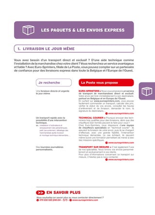 les pAquets & les envois express



  1. livrAison le Jour mÊme

Vous	 avez	 besoin	 d’un	 transport	 direct	 et	 exclusif	 ?	 D’une	 aide	 technique	 comme	
l’installation	de	la	marchandise	chez	votre	client	?	Vous	recherchez	un	service	avantageux	
et	fiable	?	Avec	Euro-Sprinters,	filiale	de	La	Poste,	vous	pouvez	compter	sur	un	partenaire	
de	confiance	pour	des	livraisons	express	dans	toute	la	Belgique	et	l’Europe	de	l’Ouest.



                  Je recherche                                La Poste vous propose

                Une livraison	directe	et	urgente	           EuRO-SPRINtERS > Nous vous proposons un	service	
                le	jour	même.                               de	 transport	 de	 marchandises	 direct	 et	 exclusif.
                                                            Votre envoi est livré immédiatement à son destinataire,
                                                            partout	en	Belgique	et	en	Europe	de	l’Ouest.
                                                            En surfant sur www.eurosprinters.com, vous pouvez
                                                            facilement commander un transport, calculer des prix,
                                                            vérifier le statut de vos envois, consulter les heures
                                                            d’enlèvement et de livraison, demander le nom, la
                                                            signature du destinataire,…
                                                                                          www.eurosprinters.com
                Un	transport	rapide	avec	la	                tECHNICAL COuRIER > Pourquoi envoyer des tech­
                possibilité	d’une	intervention	             niciens trop qualifiés pour des livraisons, alors que des
                technique.	                                 chauffeurs bien formés peuvent le faire pour vous ?
                ex.			nstallation d’ordinateurs et
                     i                                      Chez Euro­Sprinters, nous disposons d’une	 équipe	
                     remplacement des périphériques,        de	 chauffeurs	 spécialisés en “technical courier” : ils
                     petit raccordement, déballage des      assurent la livraison de votre envoi, puis ils se chargent
                     marchandises après livraison           d’effectuer, avec une grande fiabilité, l’intervention
                     et montage technique élémentaire,...   technique demandée. Le cas échéant, ils peuvent
                                                            même suivre une formation permettant de mener à bien
                                                            des missions spécifiques.
                                                                                           www.eurosprinters.com
                Des	tournées	journalières                   tRANSPORt SuR MESuRE > C’est également l’une
                personnalisées.                             de nos spécialités. Nous livrons vos envois personnel­
                                                            lement et exclusivement à vos clients.
                                                            Pour plus d’informations concernant ce transport sur
                                                            mesure, n’hésitez pas à nous contacter.
                                                                                          www.eurosprinters.com




                  >> en sAvoir plus
                 Vous souhaitez en savoir plus ou nous contacter directement ?
                   070 233 533 (24h/24 - 7j/7) -  www.eurosprinters.com
 