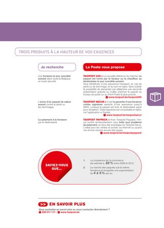 TROIS pRODUITS À La HaUTEUR DE vOS EXIgEncES


          Je recherche                              La Poste vous propose

        Une livraison	le	jour	ouvrable	        tAXIPOSt 24H > La nouvelle référence du marché. Le	
        suivant dans toute la Belgique         paquet	 est	 remis	 par	 le	 facteur	 ou	 le	 chauffeur	 au	
        en toute sécurité.                     destinataire	le	jour	ouvrable	suivant.	
                                               Vous bénéficiez d’une assurance transport, en cas de
                                               perte ou de dommage, et du suivi en ligne. Sans oublier
                                               la possibilité de demander par téléphone une seconde
                                               présentation gratuite ou d’aller chercher le paquet au
                                               bureau de poste ou au Point Poste le plus proche.
                                                                         www.taxipost.be/taxipost24h
        L’envoi	d’un	paquet	de	valeur	         tAXIPOSt SECuR > C’est la	garantie	d’une	livraison	
        assuré contre la perte ou              contre	 signature assortie d’une assurance jusqu’à
        les dommages.                          500 €. Lorsque le paquet est livré, le destinataire signe
                                               pour réception. Cette signature est consultable en ligne,
                                               via l’application e­Tracker.
                                                                       www.taxipost.be/taxipostsecur
        Le	paiement	à	la	livraison             tAXIPOSt PAYPACk > Avec Taxipost Paypack, l’en­
        par le destinataire.                   voi contre remboursement vous évite	 tout	 problème	
                                               de	paiement, en plus des avantages du Taxipost Secur.
                                               L’idéal pour les ventes et achats via Internet ou quand
                                               vos envois doivent encore être payés.
                                                                  www.taxipost.be/taxipostpaypack




                                               1.	    	 a croissance de l’e­commerce
                                                      L
                                                      est estimée à 22 % entre 2008 et 2012.
              sAviez-vous
                                               2.     Le marché des paquets suit la même
                 que…                                 tendance et enregistre une augmentation
                                                      de 4 à 5 % par an.




          >> en sAvoir plus
         Vous souhaitez en savoir plus ou nous contacter directement ?
           022 011 111 -    www.taxipost.be
 