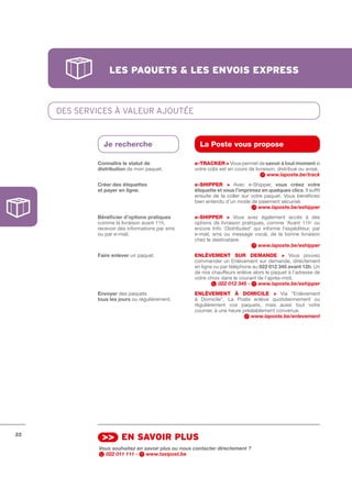 les pAquets & les envois express



     DES SERvIcES À vaLEUR ajOUTéE


               Je recherche                           La Poste vous propose

             Connaître	le	statut	de                 e-tRACkER > Vous permet de savoir	à	tout	moment si
             distribution de mon paquet.            votre colis est en cours de livraison, distribué ou avisé.
                                                                                      www.laposte.be/track
             Créer	des	étiquettes                   e-SHIPPER > Avec e­Shipper, vous	 créez	 votre	
             et	payer	en	ligne.                     étiquette	et	vous	l’imprimez	en	quelques	clics. Il suffit
                                                    ensuite de la coller sur votre paquet. Vous bénéficiez
                                                    bien entendu d’un mode de paiement sécurisé.
                                                                                www.laposte.be/eshipper
             Bénéficier	d’options	pratiques	        e-SHIPPER > Vous avez également accès à des
             comme la livraison avant 11h,          options de livraison pratiques, comme ‘Avant 11h’ ou
             recevoir des informations par sms      encore Info ‘Distributed’ qui informe l’expéditeur, par
             ou par e­mail.                         e­mail, sms ou message vocal, de la bonne livraison
                                                    chez le destinataire.
                                                                                www.laposte.be/eshipper
             Faire	enlever un paquet.               ENLèVEMENt SuR DEMANDE > Vous pouvez
                                                    commander un Enlèvement sur demande, directement
                                                    en ligne ou par téléphone au 022	012	345	avant	12h. Un
                                                    de nos chauffeurs enlève alors le paquet à l’adresse de
                                                    votre choix dans le courant de l’après­midi.
                                                               022 012 345 -    www.laposte.be/eshipper
             Envoyer des paquets                    ENLèVEMENt à DOMICILE > Via “Enlèvement
             tous	les	jours ou régulièrement.       à Domicile”, La Poste enlève quotidiennement ou
                                                    régulièrement vos paquets, mais aussi tout votre
                                                    courrier, à une heure préalablement convenue.
                                                                             www.laposte.be/enlevement




22
               >> en sAvoir plus
              Vous souhaitez en savoir plus ou nous contacter directement ?
                022 011 111 -    www.taxipost.be
 