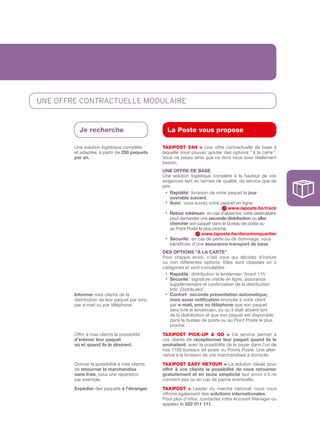 UnE OffRE cOnTRacTUELLE mODULaIRE


          Je recherche                           La Poste vous propose

        Une solution logistique complète       tAXIPOSt 24H > Une offre contractuelle de base à
        et adaptée, à partir de 250	paquets	   laquelle vous pouvez ajouter des options “ à la carte ”.
        par	an.                                Vous ne payez ainsi que ce dont vous avez réellement
                                               besoin.
                                               UNE	OFFRE	DE	BASE
                                               Une solution logistique complète à la hauteur de vos
                                               exigences tant en termes de qualité, de service que de
                                               prix.
                                               			• 	 apidité : livraison de votre paquet le jour
                                                    R
                                                    ouvrable	suivant.
                                               			• 	 uivi : vous suivez votre paquet en ligne.
                                                    S
                                                                                   www.laposte.be/track
                                               			• Retour	minimum : en cas d’absence, votre destinataire
                                                    peut demander une seconde	distribution ou aller	
                                                    chercher son paquet dans le bureau de poste ou
                                                    au Point Poste le plus proche.
                                                                      www.laposte.be/dansmonquartier
                                               			• 	 écurité : en cas de perte ou de dommage, vous
                                                    S
                                                    bénéficiez d’une assurance	transport	de	base.
                                               DES	OPTIONS	“à	LA	CARTE”
                                               Pour chaque envoi, c’est vous qui décidez d’inclure
                                               ou non différentes options. Elles sont classées en 3
                                               catégories et sont cumulables :
                                               			• 	 apidité : distribution le lendemain ‘Avant 11h’.
                                                    R
                                               			• 	 écurité : signature visible en ligne, assurance
                                                    S
                                                    supplémentaire et confirmation de la distribution
                                                    Info ‘Distributed’.
        Informer mes clients de la             			• 	 onfort : seconde présentation	automatique,	
                                                    C
        distribution de leur paquet par sms,        mais	aussi	notification envoyée à votre client
        par e­mail ou par téléphone.                par e-mail,	sms	ou	téléphone que son paquet
                                                    sera livré le lendemain, ou qu’il était absent lors
                                                    de la distribution et que son paquet est disponible
                                                    dans le bureau de poste ou au Point Poste le plus
                                                    proche.
        Offrir à mes clients la possibilité    tAXIPOSt PICk-uP & GO > Ce service permet à
        d’enlever	leur	paquet                  vos clients de réceptionner	 leur	 paquet	 quand	 ils	 le	
        où	et	quand	ils	le	désirent.           souhaitent, avec la possibilité de le payer dans l’un de
                                               nos 1100 bureaux de poste ou Points Poste. Une alter­
                                               native à la livraison de vos marchandises à domicile.
        Donner la possibilité à mes clients    tAXIPOSt EASY REtOuR > La solution idéale pour
        de retourner	la	marchandise            offrir	 à	 vos	 clients	 la	 possibilité	 de	 vous	 retourner	
        sans	frais, pour une réparation        gratuitement	 et	 en	 toute	 simplicité leur envoi s’il ne
        par exemple.                           convient pas ou en cas de panne éventuelle.
        Expédier	des paquets à	l’étranger.	    tAXIPOSt > Leader du marché national, nous vous
                                               offrons également des solutions	internationales.
                                               Pour plus d’infos, contactez votre Account Manager ou
                                               appelez le 022	011	111.
 