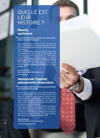 QUELLE EST
     LEUR
     HISTOIRE ?
     Pearle,
     opticiens
     Une bonne offre pour un groupe de clients spéci-
     fiques, au moment adéquat.

     Nous avons envoyé une lettre à tous nos clients de
     plus de 45 ans ayant acheté des lunettes il y a plus
     de 3 ans et susceptibles de devoir porter des lunettes
     multifocales.
     Dans le Direct Mail, nous leur offrions d’une part
     un examen gratuit de leur vue et une réduction de
     100 € sur les verres multifocaux. Et d’autre part,
     un test “satisfait ou remboursé” de 2 mois sur ces
     lunettes. Les chiffres montrent clairement que ce
     Direct Mail a été un succès : une enquête a prouvé
     que pas moins de 32 % des clients qui ont reçu le
     courrier avaient l’intention d’acheter de nouvelles
     lunettes.

     Ann Van De Velde
     Marketing Manager Pearle BeLux s.a.
     www.pearle.be


     Hanzevast Capital,
     placements financiers
     Un nouveau produit et un nouveau nom demandent
     une approche personnelle.

     Nous proposons depuis peu des certificats maritimes
     sur le marché belge. Nous avions donc besoin d’un
     canal qui soutenait notre image de marque et qui
     pouvait engendrer des résultats commerciaux. Nous
     avions soigneusement comparé tous les médias et
     avons finalement décidé de faire notre lancement via
     un courrier publicitaire adressé.
     Un Direct Mail à destination de 124 000 investisseurs
     s’est révélé être un excellent placement. Les investis­
     seurs ont pu demander une brochure ou s’inscrire à
     une séance d’informations. L’intérêt a été très massif !
     Nous prévoyons donc d’utiliser à nouveau un Direct
     Mail lors de nos prochaines émissions.

     Nathalie Bonjean
     Marketing Officer, Hanzevast Capital
24
     www.hanzevastcapital.be
 
