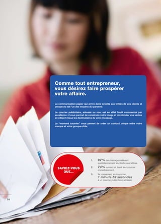 Comme tout entrepreneur,
     vous désirez faire prospérer
     votre affaire.
     La	communication	papier	qui	arrive	dans	la	boîte	aux	lettres	de	vos	clients	et	
     prospects	est	l’un	des	moyens	d’y	parvenir.

     Le	 courrier	 publicitaire,	 adressé	 ou	 non,	 est	 en	 effet	 l’outil	 commercial	 par	
     excellence	:	il	vous	permet	de	construire	votre	image	et	de	stimuler	vos	ventes	
     en	ciblant	mieux	les	destinataires	de	votre	message.

     Le	 “moment	 courrier”	 vous	 permet	 de	 créer	 un	 contact	 unique	 entre	 votre	
     marque	et	votre	groupe-cible.




                                         1.	    97 % des ménages relèvent
                                                	
                                                quotidiennement leur boîte aux lettres.

       sAviez-vous                       2.     74 % ouvrent et lisent leur courrier
                                                immédiatement.
          que…
                                         3.     Ils consacrent en moyenne
                                                1 minute 52 secondes
                                                à un courrier publicitaire adressé.




26
 