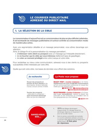 le courrier publicitAire
                           Adressé ou direct mAil


       1. lA sélection de lA cible


     Le	consommateur	d’aujourd’hui	est	un	consommateur	de	plus	en	plus	difficile	à	atteindre.	
     Il	est	bombardé	de	messages	publicitaires	et	surtout	contrôle	sa	consommation	media	
     de	manière	plus	active.

     Avec une segmentation détaillée et un message personnalisé, vous attirez davantage son
     attention.
     Ainsi, le ciblage fin et la personnalisation du message permettent :
     	 • d’intéresser	votre	client	ou	prospect avec un message qui l’interpelle directement ;
     	 • de ne	toucher	que	la	cible	qui	vous	intéresse réellement (pas de gaspillage) ;
     	 • de créer	un	moment	privilégié entre votre marque et votre cible.

     Pour rentabiliser au mieux votre communication, adressez­vous à des clients ou prospects
     susceptibles d’être intéressés par votre offre.

     Quelle que soit votre cible, nos bases de données vous offrent des solutions.



                        Je recherche                               La Poste vous propose

                      Trouver	des	prospects	en	              SELECt POSt >	 location	 d’adresses	 > Un fichier,
                      fonction	de	leurs	attentes et de       régulièrement	mis	à	jour,	de	680	000	consommateurs
                      leurs besoins, de leurs habitudes      qui ont communiqué leurs préférences et marqué leur
                      d’achat, de leurs centres d’intérêt.   intérêt pour des produits précis.
                                                                              022 011 111 -    selectpost@post.be
                                                                                        www.laposte.be/selectpost
                      Toucher	des	prospects                  SELECtMOVERS > location	d’adresses	> Ce fichier,
                      – particuliers ou entreprises –        mis	 à	 jour	 mensuellement, reprend la plupart des
                      ayant	récemment	déménagé               particuliers et des entreprises qui s’installent dans la
                      dans ma zone de chalandise.            zone géographique qui vous intéresse.
                                                                                                         022 011 111




                                                             1.	    10 % des Belges déménagent
                                                                    	
                                                                    chaque année. Un ménage venant de
                                                                    déménager dépense en moyenne 8 174 €
                                                                    pour sa nouvelle maison.
                             sAviez-vous
                                                             2.     Dans le secteur automobile par exemple,
                                que…
                                                                    un courrier publicitaire adressé, envoyé à
28                                                                  un groupe­cible sélectionné par Select Post,
                                                                    génère jusqu’à 9 fois plus
                                                                    de réponses.
 