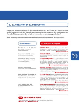 2. lA créAtion et lA production

Besoin	de	rédiger	une	publicité	attractive	et	efficace	?	De	donner	de	l’impact	à	votre	
action	ou	de	recevoir	des	conseils	au	niveau	de	la	mise	en	page,	des	couleurs	ou	des	
formats	?	Vous	cherchez	des	solutions	innovantes	en	termes	de	production	?	

Voici	un	aperçu	de	nos	solutions	en	matière	de	création	visuelle	et	de	production		:	



                  Je recherche                           La Poste vous propose

                Bénéficier	de	conseils	et	d’outils	    “PENSEz DM” > Des études de cas, des études
                pour rédiger mon courrier              d’impact, une checklist… autant d’informations pour
                publicitaire adressé.                  vous aider à réaliser un courrier publicitaire adressé.
                                                                                           www.pensezdm.be
                Augmenter	la	visibilité de mes         FORMAt SPÉCIAL > Jouer avec la création visuelle
                envois publicitaires adressés.         permet d’augmenter la visibilité et donc l’impact de
                                                       votre courrier.
                Connaître	les	règles en matière        LE GuIDE MASSPOSt > Le guide pratique qui décrit
                de mise en page, de couleurs, de       les règles pour la préparation des envois du courrier,
                format, d’adressage.                   les normes à respecter, … Vous trouverez également
                                                       les modalités de dépôt, les documents à utiliser, les
                                                       conditions pour bénéficier des tarifs préférentiels.
                                                                            www.laposte.be/guidemasspost
                Découvrir	des	modèles                  ESPACE “MODèLES” > Bien évidemment, un courrier
                de courriers publicitaires adressés.   n’est pas l’autre. Il est cependant parfois fort utile de
                                                       s’inspirer de modèles	 de	 lettres, que vous person­
                                                       nalisez ensuite à votre guise.
                                                                                        www.clickandpost.be
                éviter	des	pertes	de	temps	et	un	      CLICk & POSt > Rédigez simplement votre courrier
                travail	fastidieux, des problèmes      chez vous, en toute tranquillité. Il vous suffit ensuite de
                d’impression de dernière minute.       nous l’envoyer par Internet : nous nous chargeons de
                                                       l’imprimer, de le mettre sous pli, de l’affranchir et de le
                                                       distribuer. Un clic et c’est parti !
                                                       Click & Post est une solution d’eXbo, filiale de La Poste.
                                                                                            www.clickandpost.be
                Savoir jusqu’où	peut	aller             PRINtING ON DEMAND > Un service d’eXbo, filiale
                la	personnalisation de mon             de La Poste. Vous bénéficiez d’un outil à la pointe de
                message.                               la technologie, qui vous permet d’aller très loin dans
                                                       la personnalisation de votre communication : personna­
                                                       lisation de textes, d’images, … selon votre cible.
                                                                                                 www.exbo.be




                  >> en sAvoir plus
                 Vous souhaitez en savoir plus ou nous contacter directement ?
                   022 011 111 -    www.laposte.be
 