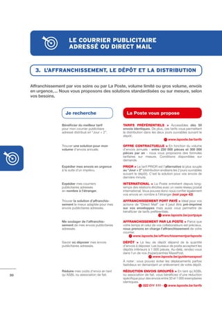 le courrier publicitAire
                        Adressé ou direct mAil


       3. l’AffrAnchissement, le dépÔt et lA distribution

     Affranchissement	par	vos	soins	ou	par	La	Poste,	volume	limité	ou	gros	volume,	envois	
     en	urgence,	...	Nous	vous	proposons	des	solutions	standardisées	ou	sur	mesure,	selon	
     vos	besoins.	



                      Je recherche                         La Poste vous propose

                    Bénéficier	du	meilleur	tarif         tARIFS PRÉFÉRENtIELS > Accessibles dès	 50	
                    pour mon courrier publicitaire       envois	identiques. De plus, ces tarifs vous permettent
                    adressé distribué en “Jour + 2”.     la distribution dans les deux jours ouvrables suivant le
                                                         dépôt.
                                                                                         www.laposte.be/tarifs
                    Trouver une	solution	pour	mon	       OFFRE CONtRACtuELLE > En fonction du volume
                    volume d’envois annuels.             d’envois annuels ­ entre	 250	 000	 pièces	 et	 300	 000	
                                                         pièces	 par	 an ­ nous vous proposons des formules
                                                         tarifaires sur mesure. Conditions disponibles sur
                                                         demande.
                    Expédier	mes	envois	en	urgence	      PRIOR > Le tarif PRIOR est l’alternative la plus souple
                    à la suite d’un imprévu.             au	“Jour	+	2” (distribution endéans les 2 jours ouvrables
                                                         suivant le dépôt). C’est la solution pour vos envois de
                                                         dernière minute.
                    Expédier mes courriers               INtERNAtIONAL > La Poste entretient depuis long­
                    publicitaires adressés               temps des relations étroites avec un vaste réseau postal
                    en nombre	à	l’étranger.              international. Vous pouvez donc nous confier également
                                                         vos envois en nombre à l’étranger (voir page 43).
                    Trouver la	solution	d’affranchis-    AFFRANCHISSEMENt PORt PAYÉ > Idéal pour vos
                    sement la mieux adaptée pour mes     actions de “Direct Mail” car il peut être pré-imprimé	
                    envois publicitaires adressés.       sur	 vos	 enveloppes mais aussi vous permettre de
                                                         bénéficier de tarifs préférentiels.
                                                                                      www.laposte.be/portpaye
                    Me	soulager	de	l’affranchis-         AFFRANCHISSEMENt PAR LA POStE > Parce que
                    sement de mes envois publicitaires   votre temps et celui de vos collaborateurs est précieux,
                    adressés.                            nous	prenons	en	charge	l’affranchissement de votre
                                                         courrier.
                                                                 www.laposte.be/affranchissementparlaposte
                    Savoir où	déposer mes envois         DÉPôt > Le lieu de dépôt dépend de la quantité
                    publicitaires adressés.              d’envois à déposer. Les bureaux de poste acceptent les
                                                         dépôts inférieurs à 1 000 pièces. Au­delà, rendez­vous
                                                         dans l’un de nos (hyper)centres MassPost.
                                                                              www.laposte.be/guidemasspost
                                                         à noter : vous pouvez éviter les déplacements parfois
                                                         fastidieux en demandant un enlèvement de votre dépôt.
                    Réduire mes coûts d’envoi en tant    RÉDuCtION ENVOIS GROuPÉS > En tant qu’ASBL
30                  qu’ASBL ou association de fait.      ou association de fait, vous bénéficiez d’une réduction
                                                         spécifique pour des envois entre 30 et 1 000 exemplaires
                                                         identiques.
                                                                       022 011 111 -     www.laposte.be/tarifs
 