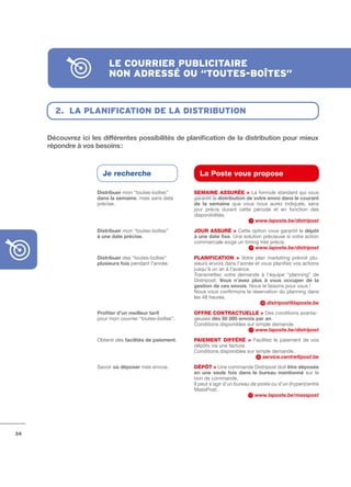 le courrier publicitAire
                          non Adressé ou “toutes-boîtes”


       2. lA plAnificAtion de lA distribution


     Découvrez	ici	les	différentes	possibilités	de	planification	de	la	distribution	pour	mieux	
     répondre	à	vos	besoins	:



                       Je recherche                         La Poste vous propose

                     Distribuer mon “toutes­boîtes”       SEMAINE ASSuRÉE > La formule standard qui vous
                     dans	la	semaine, mais sans date      garantit la distribution	de	votre	envoi	dans	le	courant	
                     précise.                             de	 la	 semaine que vous nous aurez indiquée, sans
                                                          jour précis durant cette période et en fonction des
                                                          disponibilités.
                                                                                       www.laposte.be/distripost
                     Distribuer mon “toutes­boîtes”       JOuR ASSuRÉ > Cette option vous garantit le dépôt	
                     à	une	date	précise.                  à	une	date	fixe. Une solution précieuse si votre action
                                                          commerciale exige un timing très précis.
                                                                                    www.laposte.be/distripost
                     Distribuer des “toutes­boîtes”       PLANIFICAtION > Votre plan marketing prévoit plu­
                     plusieurs	fois pendant l’année.      sieurs envois dans l’année et vous planifiez vos actions
                                                          jusqu’à un an à l’avance.
                                                          Transmettez votre demande à l’équipe “planning” de
                                                          Distripost. Vous	 n’avez	 plus	 à	 vous	 occuper	 de	 la	
                                                          gestion	de	ces	envois. Nous le faisons pour vous !
                                                          Nous vous confirmons la réservation du planning dans
                                                          les 48 heures.
                                                                                           distripost@laposte.be
                     Profiter	d’un	meilleur	tarif         OFFRE CONtRACtuELLE > Des conditions avanta­
                     pour mon courrier “toutes­boîtes”.   geuses dès	50	000	envois	par	an.
                                                          Conditions disponibles sur simple demande.
                                                                                     www.laposte.be/distripost
                     Obtenir des facilités	de	paiement.   PAIEMENt DIFFÉRÉ > Facilitez le paiement de vos
                                                          dépôts via une facture.
                                                          Conditions disponibles sur simple demande.
                                                                                        service.centre@post.be
                     Savoir où	déposer mes envois.        DÉPôt > Une commande Distripost doit être	déposée	
                                                          en	 une	 seule	 fois	 dans	 le	 bureau	 mentionné sur le
                                                          bon de commande.
                                                          Il peut s’agir d’un bureau de poste ou d’un (hyper)centre
                                                          MassPost.
                                                                                       www.laposte.be/masspost




34
 