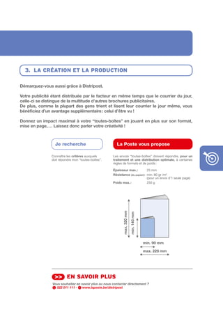 3. lA créAtion et lA production

Démarquez-vous	aussi	grâce	à	Distripost.

Votre	publicité	étant	distribuée	par	le	facteur	en	même	temps	que	le	courrier	du	jour,	
celle-ci	se	distingue	de	la	multitude	d’autres	brochures	publicitaires.
De	 plus,	 comme	 la	 plupart	 des	 gens	 trient	 et	 lisent	 leur	 courrier	 le	 jour	 même,	 vous	
bénéficiez	d’un	avantage	supplémentaire	:	celui	d’être	vu	!	

Donnez	un	impact	maximal	à	votre	“toutes-boîtes”	en	jouant	en	plus	sur	son	format,	
mise	en	page,	…	Laissez	donc	parler	votre	créativité	!



                    Je recherche                          La Poste vous propose

                  Connaître les critères auxquels       Les envois “toutes­boîtes” doivent répondre,	 pour	 un	
                  doit répondre mon “toutes­boîtes”.    traitement	 et	 une	 distribution	 optimale,	 à certaines
                                                        règles de formats et de poids :

                                                        épaisseur	max.	:         25 mm
                                                        Résistance	(du	papier)	: min. 80 gr /m2
                                                                                 (pour un envoi d’1 seule page)
                                                        Poids	max.	:             250 g
                                                               max.	320	mm
                                                                             min.	140	mm




                                                                                           min.	90	mm

                                                                                           max.	220	mm




                   >> en sAvoir plus
                  Vous souhaitez en savoir plus ou nous contacter directement ?
                    022 011 111 -    www.laposte.be/distripost
 