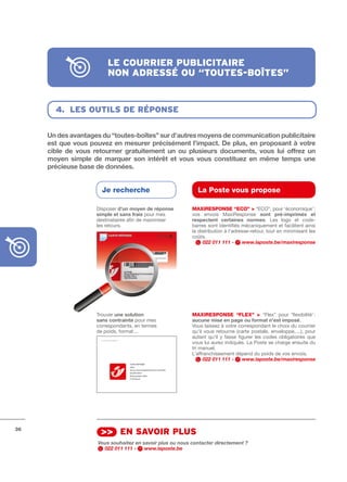 le courrier publicitAire
                          non Adressé ou “toutes-boîtes”


       4. les outils de réponse


     Un	des	avantages	du	“toutes-boîtes”	sur	d’autres	moyens	de	communication	publicitaire	
     est	que	vous	pouvez	en	mesurer	précisément	l’impact.	De	plus,	en	proposant	à	votre	
     cible	 de	 vous	 retourner	 gratuitement	 un	 ou	 plusieurs	 documents,	 vous	 lui	 offrez	 un	
     moyen	 simple	 de	 marquer	 son	 intérêt	 et	 vous	 vous	 constituez	 en	 même	 temps	 une	
     précieuse	base	de	données.


                        Je recherche                          La Poste vous propose

                      Disposer d’un	moyen	de	réponse	       MAXIRESPONSE “ECO” > “ECO”, pour ‘économique’ :
                      simple	et	sans	frais pour mes         vos envois MaxiResponse sont	 pré-imprimés	 et	
                      destinataires afin de maximiser       respectent	 certaines	 normes. Les logo et code­
                      les retours.                          barres sont identifiés mécaniquement et facilitent ainsi
                                                            la distribution à l’adresse­retour, tout en minimisant les
                                                            coûts.
                                                                 022 011 111 -      www.laposte.be/maxiresponse




                      Trouver une	solution                  MAXIRESPONSE “FLEX” > “Flex” pour ‘flexibilité’ :
                      sans	contrainte	pour mes              aucune	mise	en	page	ou	format	n’est	imposé.
                      correspondants, en termes             Vous laissez à votre correspondant le choix du courrier
                      de poids, format…                     qu’il vous retourne (carte postale, enveloppe, ...), pour
                                                            autant qu’il y fasse figurer les codes obligatoires que
                                                            vous lui aurez indiqués. La Poste se charge ensuite du
                                                            tri manuel.
                                                            L’affranchissement dépend du poids de vos envois.
                                                                  022 011 111 -    www.laposte.be/maxiresponse




36
                       >> en sAvoir plus
                      Vous souhaitez en savoir plus ou nous contacter directement ?
                        022 011 111 -    www.laposte.be
 
