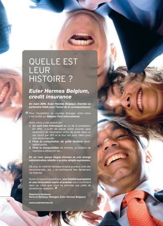 QUELLE EST
     LEUR
     HISTOIRE ?
     Euler Hermes Belgium,
     credit insurance
     En mars 2006, Euler Hermès Belgique cherche un
     partenaire fiable pour I’envoi de Ia correspondance.

     Pour l’expédition du courrier étranger, notre choix
     s’est arrêté sur Belgian Post International.

     Notre choix a été motivé par :
     1. Un tarif très intéressant au vu de Ia prestation.
        En effet, il suffit de placer notre courrier sans
        distinction de destination et/ou de poids dans un
        sac fourni par BPI et Ie tour est joué. Idem pour
        nos recommandés.
     2. Finie la consultation de grille tarifaire desti­
        nation/poids.
     3. Finie la manipulation de timbres, la location de
        machine à affranchir etc...

     En un mot, aucun risque d’erreur et une charge
     administrative réduite à sa plus simple expression.

     De plus, le matériel nécessaire (sacs postaux, liste des
     recommandés, etc...) se commande très facilement
     via Internet.

     Outre ce rapport qualité/prix, une fiabilité exemplaire
     et une facturation claire et précise nous confortent
     dans un choix que nous ne sommes pas prêts de
     remettre en question.

     Stephane Vanbever
     General Services Manager, Euler Hermes Belgique
38
     www.eulerhermes.be
 