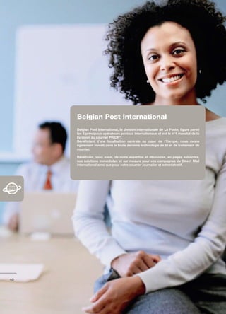 belgian Post International
     Belgian	Post	International,	la	division	internationale	de	La	Poste,	figure	parmi	
     les	5	principaux	opérateurs	postaux	internationaux	et	est	le	n°1	mondial	de	la	
     livraison	du	courrier	PRIOR*.
     Bénéficiant	 d’une	 localisation	 centrale	 au	 cœur	 de	 l’Europe,	 nous	 avons	
     également	investi	dans	la	toute	dernière	technologie	de	tri	et	de	traitement	du	
     courrier.	

     Bénéficiez,	 vous	 aussi,	 de	 notre	 expertise	 et	 découvrez,	 en	 pages	 suivantes,	
     nos	 solutions	 immédiates	 et	 sur	 mesure	 pour	 vos	 campagnes	 de	 Direct	 Mail	
     international	ainsi	que	pour	votre	courrier	journalier	et	administratif.	




40
 