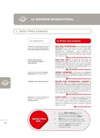 le courrier internAtionAl



     1. tous tYpes d’envois


               Je recherche                           La Poste vous propose

             Disposer de meilleures conditions    DAILY MAIL INtERNAtIONAL > La	solution	la	plus	
             pour mes dépôts d’envois	vers	       intéressante pour acheminer tous vos envois vers	
             l’étranger	quelques	fois	par	an.	    l’étranger, quels qu’ils soient : envois publicitaires,
                                                  administratifs, catalogues,… Vous bénéficiez de
                                                  facilités au niveau de l’affranchissement, mais aussi de
                                                  tarifs préférentiels, à partir de 125 € par dépôt. Faites
                                                  vos calculs en ligne.
                                                                        www.belgianpostinternational.eu
             Traiter	efficacement                 DAILY MAIL PLuS > à	 partir	 de	 50	 envois	 en	
             mon	courrier	quotidien               moyenne	 par	 jour, Daily Mail Plus vous offre des
             international.	                      conditions avantageuses pour votre courrier journalier
                                                  et administratif international. Vous gagnez également
                                                  du temps dans le traitement et l’affranchissement, tout
                                                  en bénéficiant des meilleurs délais.
                                                                       www.belgianpostinternational.eu
             Traiter efficacement un	volume	      SPECIAL AGREEMENt > Propose des solutions	
             important vers l’international.      adaptées	 pour	 les	 entreprises	 et	 les	 routeurs qui
                                                  envoient régulièrement de grands volumes de courrier
                                                  d’affaires à l’étranger.
                                                                        www.belgianpostinternational.eu
             Simplifier	mon	administration.	      bELGIAN POSt INtERNAtIONAL e-SHIPPER >
                                                  Service	 en	 ligne qui simplifie considérablement la	
                                                  gestion	et	le	suivi	de	vos	dépôts	et	de	leur	historique.
                                                  Très pratique, il vous permet de gagner du temps et de
                                                  réduire la paperasserie. Vous remplissez votre bordereau
                                                  de dépôt en ligne tout en calculant son coût total. De
                                                  plus, votre demande s’effectue automatiquement et
                                                  vous évite de devoir nous contacter.
                                                                       www.belgianpostinternational.eu
             Envoyer un courrier international    CLICk & POSt > Il est également possible d’utiliser
             depuis mon ordinateur en             Click & Post pour vos envois	 internationaux. Le
             quelques	clics.                      fonctionnement de l’application est identique à celui
                                                  d’un envoi national. Les coûts d’affranchissement
                                                  diffèrent en fonction d’un envoi en Europe ou dans le
                                                  reste du monde.
                                                                                  www.clickandpost.be



                                                 1.    Plus de 360 millions d’envois
                                                       internationaux ont été traités par
                                                       Belgian Post International en 2007.
                   sAviez-vous                   2.    95,7 % des envois PRIOR sont livrés
                      que…                             dans les délais. Une qualité remarquable !
42                                               3.    L’activité internationale a progressé
                                                       de plus de 80 % au cours des
                                                       5 dernières années.
 
