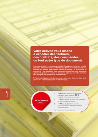 Votre activité vous amène
     à expédier des factures,
     des contrats, des commandes
     ou tout autre type de documents.
     Ces	documents	sont	nombreux,	vos	collaborateurs	passent	un	temps	considé-
     rable	à	les	traiter	et	le	temps,	c’est	de	l’argent.	Il	faut	créer	ces	documents,	les	
     imprimer,	les	envoyer,	mais	aussi	les	classer,	les	archiver...	et	les	retrouver	au	
     moment	où	il	faut	les	utiliser.	C’est	exactement	ce	que	nous	vous	proposons	:	
     optimiser	la	gestion	de	vos	flux	de	documents	grâce	aux	nouvelles	technolo-
     gies	et	gagner	ainsi	en	efficacité	et	en	rentabilité.	

     Qu’elles	 soient	 papiers,	 électroniques	 ou	 mixtes,	 vous	 trouverez	 dans	 cette	
     gamme	des	solutions	à	la	pointe	de	la	technologie.




                                      1.     90 % de la mémoire de l’entreprise
                                             se basent sur le papier et 25 %
                                             de cette information sont perdus.
                                      2.     15 % du temps de travail sont consacrés
       sAviez-vous                           à chercher des documents.
          que…
                                      3.     10 % du budget d’une société
                                             sont consacrés à des tâches relatives
                                             aux documents.
                                      Cap Ventures, Xerox, Gartner, UC Berkeley




46
 