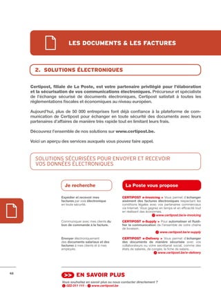 les documents & les fActures



       2. solutions électroniques


     Certipost, filiale de La Poste, est votre partenaire privilégié pour l’élaboration
     et la sécurisation de vos communications électroniques.	Précurseur	et	spécialiste	
     de	 l’échange	 sécurisé	 de	 documents	 électroniques,	 Certipost	 satisfait	 à	 toutes	 les	
     réglementations	fiscales	et	économiques	au	niveau	européen.

     Aujourd’hui,	 plus	 de	 50	 000	 entreprises	 font	 déjà	 confiance	 à	 la	 plateforme	 de	 com-
     munication	 de	 Certipost	 pour	 échanger	 en	 toute	 sécurité	 des	 documents	 avec	 leurs	
     partenaires	d’affaires	de	manière	très	rapide	tout	en	limitant	leurs	frais.	

     Découvrez	l’ensemble	de	nos	solutions	sur	www.certipost.be.

     Voici	un	aperçu	des	services	auxquels	vous	pouvez	faire	appel.



       SOLUTIOnS SécURISéES pOUR EnvOyER ET REcEvOIR
       vOS DOnnéES éLEcTROnIQUES


                        Je recherche                          La Poste vous propose

                      Expédier	et	recevoir	mes              CERtIPOSt e-Invoicing > Vous permet d’échanger	
                      factures par voie électronique        aisément	 des	 factures	 électroniques respectant les
                      en toute sécurité.                    conditions légales avec vos partenaires commerciaux
                                                            via Internet. Vous gagnez en temps et en efficacité tout
                                                            en réalisant des économies.
                                                                                    www.certipost.be/e-invoicing
                      Communiquer avec mes clients du	      CERtIPOSt e-Supply > Pour automatiser	et	fluidi-
                      bon	de	commande	à	la	facture.	        fier	la	communication de l’ensemble de votre chaîne
                                                            de livraison.
                                                                                    www.certipost.be/e-supply
                      Envoyer électroniquement              CERtIPOSt e-Delivery > Vous permet d’échanger	
                      des documents	salariaux	et	des	       des	 documents	 de	 manière	 sécurisée avec vos
                      factures	à mes clients et à mes       collaborateurs ou votre secrétariat social, comme des
                      employés.                             états de salaires, de congés, la fiche de salaire, …
                                                                                      www.certipost.be/e-delivery




48
                       >> en sAvoir plus
                      Vous souhaitez en savoir plus ou nous contacter directement ?
                        022 011 111 -    www.certipost.be
 