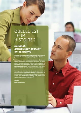 QUELLE EST
    LEUR
    HISTOIRE ?
    Solinest,
    distributeur exclusif
    en confiserie
    Solinest distribue différentes marques de chewing-
    gums et de friandises, parmi lesquelles Ricola.

    Notre courrier provient de 4 succursales. Cette pro­
    cédure demandant énormément de temps, les délais
    étaient parfois dépassés. Aujourd’hui, le travail se
    limite à la préparation des colis postaux. Servipost
    se charge du reste : affranchissement, tri et envoi
    dans les délais. Un gain de temps considérable !

    Conséquence intéressante de ce nouveau mode de
    fonctionnement, l’emploi du temps du secrétariat de
    Solinest s’est révélé bien plus productif et intéressant
    et les frais d’affranchissement ont diminué par
    rapport à la situation antérieure.

    Solinest
    www.solinest.com




4
 
