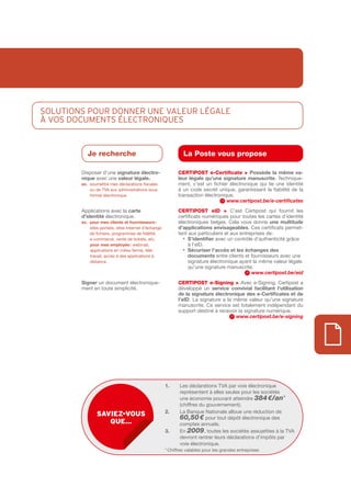 SOLUTIOnS pOUR DOnnER UnE vaLEUR LégaLE
À vOS DOcUmEnTS éLEcTROnIQUES


           Je recherche                                          La Poste vous propose

        Disposer d’une signature	électro-                     CERtIPOSt e-Certificate > Possède	 la	 même	 va-
        nique avec une valeur	légale.	                        leur	légale	qu’une	signature	manuscrite. Technique­
        ex.			 oumettre mes déclarations fiscales
             s                                                ment, c’est un fichier électronique qui lie une identité
             ou de TVA aux administrations sous               à un code secret unique, garantissant la fiabilité de la
             format électronique                              transaction électronique.
                                                                                    www.certipost.be/e-certificates
        Applications avec la	carte                            CERtIPOSt eID > C’est Certipost qui fournit les
        d’identité	électronique.                              certificats numériques pour toutes les cartes d’identité
        ex.			 our	mes	clients	et	fournisseurs	:
             p                                                électroniques belges. Cela vous donne une	multitude	
             sites portails, sites Internet d’échange         d’applications	envi	 a	 eables. Ces certificats permet­
                                                                                    s g
             de fichiers, programmes de fidélité,             tent aux particuliers et aux entreprises de :
             e­commerce, vente de tickets, etc.                 • S’identifier avec un contrôle d’authenticité grâce
             pour	mes	employés	:	webmail,                          à l’eID.
             applications en milieu fermé, télé­                • 	 écuriser	l’accès	et	les	échanges	des	
                                                                   S
             travail, accès à des applications à                   documents entre clients et fournisseurs avec une
             distance.                                             signature électronique ayant la même valeur légale
                                                                   qu’une signature manuscrite.
                                                                                                www.certipost.be/eid
        Signer un document électronique­                      CERtIPOSt e-Signing > Avec e­Signing, Certipost a
        ment en toute simplicité.                             développé un service	 convivial	 facilitant	 l’utilisation	
                                                              de	la	signature	électronique	des	e-Certificates	et	de	
                                                              l’eID. La signature a la même valeur qu’une signature
                                                              manuscrite. Ce service est totalement indépendant du
                                                              support destiné à recevoir la signature numérique.
                                                                                        www.certipost.be/e-signing




                                                        1.     Les déclarations TVA par voie électronique
                                                               représentent à elles seules pour les sociétés
                                                               une économie pouvant atteindre 384 €/an*
                                                               (chiffres du gouvernement).
                                                        2.     La Banque Nationale alloue une réduction de
                sAviez-vous
                                                               60,50 € pour tout dépôt électronique des
                   que…                                        comptes annuels.
                                                        3.     En 2009, toutes les sociétés assujetties à la TVA
                                                               devront rentrer leurs déclarations d’impôts par
                                                               voie électronique.
                                                        * Chiffres valables pour les grandes entreprises
 
