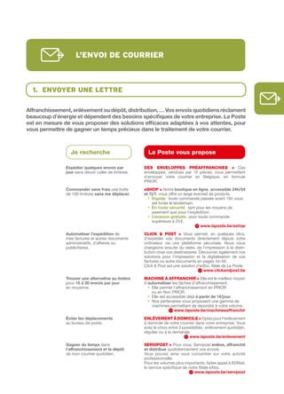 l’envoi de courrier



  1. envoYer une lettre

Affranchissement,	enlèvement	ou	dépôt,	distribution,	…	Vos	envois	quotidiens	réclament	
beaucoup	d’énergie	et	dépendent	des	besoins	spécifiques	de	votre	entreprise.	La	Poste	
est	en	mesure	de	vous	proposer	des	solutions	efficaces	adaptées	à	vos	attentes,	pour	
vous	permettre	de	gagner	un	temps	précieux	dans	le	traitement	de	votre	courrier.		



                 Je recherche                          La Poste vous propose

               Expédier quelques	envois	par	         DES ENVELOPPES PRÉAFFRANCHIES > Ces
               jour sans devoir coller de timbres.   enveloppes, vendues par 10 pièces, vous permettent
                                                     d’envoyer votre courrier en Belgique, en formule
                                                     PRIOR.
               Commander	sans	frais une boîte        eSHOP > Notre boutique	en	ligne, accessible	24h/24	
               de 100 timbres sans	me	déplacer.      et	7j/7, vous offre un large éventail de produits.
                                                       •			 apide	: toute commande passée avant 15h vous
                                                          R
                                                          est livrée le lendemain.
                                                       •			 n	toute	sécurité	: tant pour les moyens de
                                                          E
                                                          paiement que pour l’expédition.
                                                       •			 ivraison	gratuite	: pour toute commande
                                                          L
                                                          supérieure à 25 €.
                                                                                      www.laposte.be/eshop
               Automatiser	l’expédition de           CLICk & POSt > Vous permet, en quelques clics,
               mes factures et autres documents      d’expédier vos documents directement depuis votre
               administratifs, d’affaires ou         ordinateur via une plateforme sécurisée. Nous nous
               publicitaires.                        chargeons ensuite du reste, de l’impression à la distri­
                                                     bution chez vos destinataires. Découvrez également nos
                                                     solutions pour l’impression et la digitalisation de vos
                                                     factures ou autre documents en pages 44­49.
                                                     Click & Post est une solution d’eXbo, filiale de La Poste.
                                                                                       www.clickandpost.be
               Trouver	une	alternative	au	timbre	    MACHINE à AFFRANCHIR > Elle est le meilleur moyen
               pour 15	à	20	envois	par	jour          d’automatiser les tâches d’affranchissement.
               en moyenne.                             • Elle permet l’affranchissement en PRIOR
                                                         ou en Non PRIOR.
                                                       • Elle est accessible déjà à	partir	de	1€/jour.
                                                       • Nos partenaires vous proposent une gamme de
                                                         machines permettant de répondre à votre volume.
                                                                      www.laposte.be/machineaaffranchir
               éviter	les	déplacements               ENLèVEMENt à DOMICILE > Optez pour l’enlèvement
               au bureau de poste.                   à domicile de votre courrier dans votre entreprise. Vous
                                                     avez le choix entre 3 possibilités : enlèvement quotidien,
                                                     régulier ou à la demande.
                                                                              www.laposte.be/enlevement
               Gagner	du	temps dans                  SERVIPOSt > Pour vous, Servipost enlève,	affranchit	
               l’affranchissement	et	le	dépôt        et	distribue quotidiennement vos envois.
               de mon courrier quotidien.            Vous pouvez ainsi vous concentrer sur votre activité
                                                     professionnelle.
                                                     Pour les volumes plus importants, faites appel à B2Mail,
                                                     le service spécifique de notre filiale eXbo.
                                                                                 www.laposte.be/servipost
 
