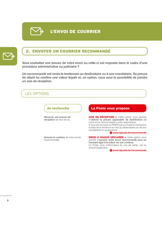 l’envoi de courrier



      2. envoYer un courrier recommAndé

    Vous	souhaitez	une	preuve	de	votre	envoi	ou	celle-ci	est	imposée	dans	le	cadre	d’une	
    procédure	administrative	ou	judiciaire	?	

    Un	recommandé	est	remis	le	lendemain	au	destinataire	ou	à	son	mandataire.	Sa	preuve	
    de	dépôt	lui	confère	une	valeur	légale	et,	en	option,	vous	avez	la	possibilité	de	joindre	
    un	avis	de	réception.



      LES OpTIOnS


                     Je recherche                       La Poste vous propose

                   Recevoir	une	preuve	de             AVIS DE RÉCEPtION > Cette option vous permet
                   réception de mon envoi.            d’obtenir	 la	 preuve	 opposable	 de	 distribution de
                                                      votre envoi recommandé à votre destinataire.
                                                      Il vous est renvoyé en PRIOR par La Poste et mentionne
                                                      la date de la remise et le nom du destinataire (ou de son
                                                      mandataire) et sa signature.
                                                                               www.laposte.be/recommande
                   Assurer	le	contenu	de mes envois   ENVOI à VALEuR DÉCLARÉE > Cette option vous
                   recommandés.                       permet d’assurer	 votre	 envoi	 recommandé	 pour	 un	
                                                      montant	égal	à	la	valeur	de	son	contenu.
                                                      La Poste vous indemnisera en cas de perte, vol ou
                                                      endommagement.
                                                                            www.laposte.be/recommande




8
 