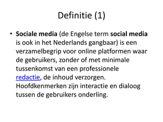Definitie (1)
• Sociale media (de Engelse term social media
  is ook in het Nederlands gangbaar) is een
  verzamelbegrip voor online platformen waar
  de gebruikers, zonder of met minimale
  tussenkomst van een professionele
  redactie, de inhoud verzorgen.
  Hoofdkenmerken zijn interactie en dialoog
  tussen de gebruikers onderling.
 