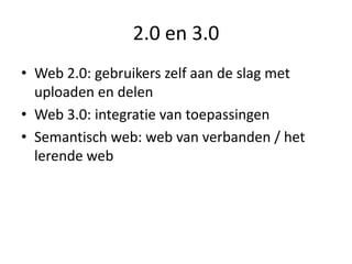 2.0 en 3.0
• Web 2.0: gebruikers zelf aan de slag met
  uploaden en delen
• Web 3.0: integratie van toepassingen
• Semantisch web: web van verbanden / het
  lerende web
 