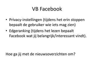 VB Facebook
• Privacy-instellingen (tijdens het erin stoppen
  bepaalt de gebruiker wie iets mag zien)
• Edgeranking (tijdens het lezen bepaalt
  Facebook wat jij belangrijk/interessant vindt).



Hoe ga jij met de nieuwsoverzichten om?
 