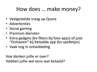 How does … make money?
• Veelgestelde vraag op Quora
• Advertenties
• Social gaming
• Premium diensten
• Extra gadgets (bv filters bij foto-apps) of juist
  “Ontlasten” bij betaalde app (bv spelletjes)
• Vaak nog in ontwikkeling

Hoe denken jullie er over?
Hebben jullie wel eens wat betaald?
 
