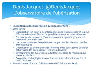  « Et si nous avions l’ubérisation que nous méritons »
 Idées fortes
 L’ubérisation fait peur; la peur fait appel à nos ressources ; bref, la peur
d’être ubériser peut être un moyen d’élévation pour créer et innover
 "La peur peut être source d'innovation mais les grands groupes ont
désormais peur de la peur"
 Les process amènent la répétition et empêchent la créativité dans les
grands groupes
 L'uberisation ou quand on utilise l'homme à très court terme pour s'en
débarrasser dès que possible (voiture autonome)
 schizophrénie des évolutions du digital : se séparer de l'humain pour
mieux le reinclure !
 "À quoi les technologies servent ? ne pas suivre des voies tracées et
subir. Choisissez !".
 Pour en savoir plus sur L’observatoire de l’ubérisation  ici
Denis Jacquet- @DenisJacquet
L’observatoire de l’ubérisation
 