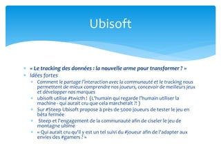  « Le tracking des données : la nouvelle arme pour transformer ? »
 Idées fortes
 Comment le partage l’interaction avec la communauté et le tracking nous
permettent de mieux comprendre nos joueurs, concevoir de meilleurs jeux
et développer nos marques
 ubisoft utilise #twicth ! (L'humain qui regarde l'humain utiliser la
machine - qui aurait cru que cela marcherait ?! )
 Sur #Steep Ubisoft propose à près de 5000 joueurs de tester le jeu en
bêta fermée
 Steep et l'engagement de la communauté afin de ciseler le jeu de
montagne ultime
 « Qui aurait cru qu'il y est un tel suivi du #joueur afin de l'adapter aux
envies des #gamers ? »
Ubisoft
 