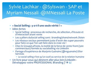  « Social Selling : y-a-t-il une seule vérité ? »
 Idées fortes
 Social Selling : processus de recherche, de sélection, d’écoute et
d’interaction avant vente
 Les 4 piliers duSocial selling sont : branding/share/network /listen
 Les réseaux sociaux permettent juste d'avoir des super pouvoirs
pour faire ce que l'on sait faire dans la vraie vie !
 Chez le GroupeLaPoste, la moitié de la force de vente front (500
commerciaux) formée au socialselling via LinkedIn
 Partage d’expérience de Marjorie Guénaire (@mguenaire) Elior
Services
 Le social selling n’est qu’un outil au service de la relation humaine
 Un livre pour ceux qui désirent aller plus loin (Linkedin -
Développez votre PROFESSIONAL Branding )  ici
Sylvie Lachkar - @Sylswan - SAP et
Myriam Nessali -@MNessali La Poste
 