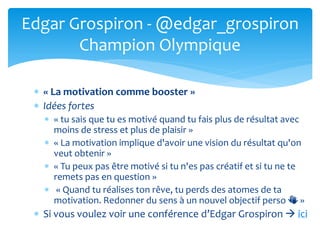  « La motivation comme booster »
 Idées fortes
 « tu sais que tu es motivé quand tu fais plus de résultat avec
moins de stress et plus de plaisir »
 « La motivation implique d'avoir une vision du résultat qu'on
veut obtenir »
 « Tu peux pas être motivé si tu n'es pas créatif et si tu ne te
remets pas en question »
 « Quand tu réalises ton rêve, tu perds des atomes de ta
motivation. Redonner du sens à un nouvel objectif perso 👏 »
 Si vous voulez voir une conférence d’Edgar Grospiron  ici
Edgar Grospiron - @edgar_grospiron
Champion Olympique
 