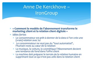  « Comment le modèle de l’abonnement transforme le
marketing client et la relation client digitale »
 Idées fortes
 Le consommateur est prêt à donner de la data si l'on crée une
(vraie) relation avec lui
 Le consommateur ne veut pas du "tout automatisé",
l'humain reste au cœur de la relation
 La musique, la voiture, la cosmétique l'Abonnement devient
une tendance de fond dans l'offre client
 La machine doit préparer le terrain de la relation humaine en
supprimant tout ce qui n’est pas utile dans la relation client
Anne De Kerckhove –
IronGroup
 
