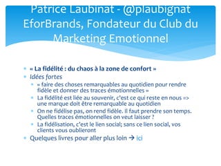  « La fidélité : du chaos à la zone de confort »
 Idées fortes
 « faire des choses remarquables au quotidien pour rendre
fidèle et donner des traces émotionnelles »
 La fidélité est liée au souvenir, c'est ce qui reste en nous =>
une marque doit être remarquable au quotidien
 On ne fidélise pas, on rend fidèle. Il faut prendre son temps.
Quelles traces émotionnelles on veut laisser ?
 La fidélisation, c’est le lien social; sans ce lien social, vos
clients vous oublieront
 Quelques livres pour aller plus loin  ici
Patrice Laubinat - @plaubignat
EforBrands, Fondateur du Club du
Marketing Emotionnel
 