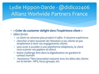  « Créer du customer delight dans l’expérience client »
 Idées fortes
 Le client ne raisonne plus produit ni offre. Il raisonne expérience
 chercher à faire ressentir de l'émotion à ses clients et pas
simplement à tenir ses engagements clients
 sans avoir à accéder à une plateforme téléphone, le client
veut scanner ses papiers en direct
 Notre challenge être dans la digitalisation en gardant le
contact humain
 Assistance "Nos innovation naissent avec les idées des clients
sur le terrain : NPS, focus groupe, etc
Lydie Hippon-Darde - @didico2406
Allianz Worlwide Partners France
 