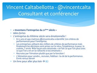  « Inventons l’entreprise du 21ème siècle »
 Idées fortes
 L'entreprise du XXIème siècle sera émotionnelle !
 En 5 ans et qqs matrices @vincentcalta a identifié 720 critères de
performances pour l'entreprise.
 Les entreprises utilisent des milliers de critères de performance mais
finalement les décisions sont prises sur le vécu, l’expérience, la peur, la
crainte, l’ envie de façon non raisonnée « on fait ce que l’on peut avec
ce que l’on a et on se rattache à nos émotions »
 Recrutez par l'émotion plutôt que par la fonction !
 L'#émotion pour vendre , recruter, fidéliser : la clé de la performance.
Envie versus devoir
 Un livre pour aller plus loin  ICI
Vincent Caltabellotta - @vincentcalta
Consultant et conférencier
 