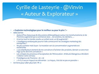  « Explosion technologique pour le meilleur ou pour le pire ? »
 Idées fortes
 Aujourd’hui, beaucoup de discussions philosophiques autour du transhumanisme et de
l’homme augmenté qui a commencé avec .. les lunettes, les dentiers, …
 A terme tout le monde voudra un enfant avec un QI augmenté !
 L'intelligence embarquée pourra t'elle contrecarrer les stratégies marketing des
entreprises ?
 Ne plus acheter mais louer : la mutation vers la consommation augmentée est
enclenchée
 « Les distributeurs tentent de me convaincre d’acheter des produits; demain ce sera mon
frigo qu’ils devront convaincre »
 Les 3 étapes du processus d'acceptation de l'#innovation : #ridicule #dangereux #évident
! Liberez votre cerveau
 l'intelligence de l'homme + AI > AI
 « Il n’y a aucun risque à se réinventer . Le risque, c’est de ne pas en prendre »
 Un livre pour aller plus loin  ici
Cyrille de Lasteyrie - @Vinvin
« Auteur & Explorateur »
 