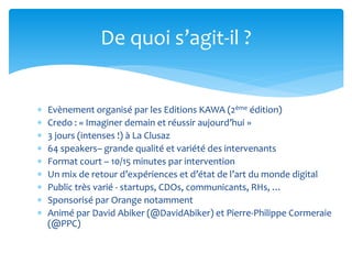  Evènement organisé par les Editions KAWA (2ème édition)
 Credo : « Imaginer demain et réussir aujourd’hui »
 3 jours (intenses !) à La Clusaz
 64 speakers– grande qualité et variété des intervenants
 Format court – 10/15 minutes par intervention
 Un mix de retour d’expériences et d’état de l’art du monde digital
 Public très varié - startups, CDOs, communicants, RHs, …
 Sponsorisé par Orange notamment
 Animé par David Abiker (@DavidAbiker) et Pierre-Philippe Cormeraie
(@PPC)
De quoi s’agit-il ?
 
