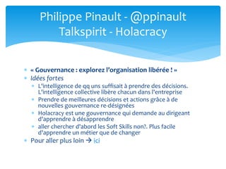  « Gouvernance : explorez l’organisation libérée ! »
 Idées fortes
 L'intelligence de qq uns suffisait à prendre des décisions.
L'intelligence collective libère chacun dans l'entreprise
 Prendre de meilleures décisions et actions grâce à de
nouvelles gouvernance re-désignées
 Holacracy est une gouvernance qui demande au dirigeant
d'apprendre à désapprendre
 aller chercher d'abord les Soft Skills non?. Plus facile
d'apprendre un métier que de changer
 Pour aller plus loin  ici
Philippe Pinault - @ppinault
Talkspirit - Holacracy
 