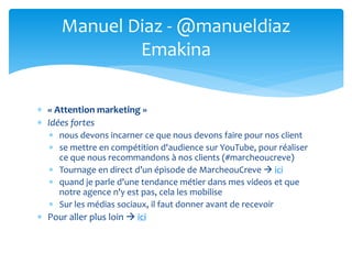  « Attention marketing »
 Idées fortes
 nous devons incarner ce que nous devons faire pour nos client
 se mettre en compétition d'audience sur YouTube, pour réaliser
ce que nous recommandons à nos clients (#marcheoucreve)
 Tournage en direct d’un épisode de MarcheouCreve  ici
 quand je parle d'une tendance métier dans mes videos et que
notre agence n'y est pas, cela les mobilise
 Sur les médias sociaux, il faut donner avant de recevoir
 Pour aller plus loin  ici
Manuel Diaz - @manueldiaz
Emakina
 