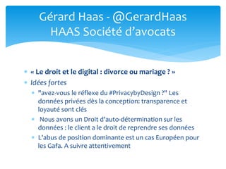  « Le droit et le digital : divorce ou mariage ? »
 Idées fortes
 "avez-vous le réflexe du #PrivacybyDesign ?" Les
données privées dès la conception: transparence et
loyauté sont clés
 Nous avons un Droit d'auto-détermination sur les
données : le client a le droit de reprendre ses données
 L'abus de position dominante est un cas Européen pour
les Gafa. A suivre attentivement
Gérard Haas - @GerardHaas
HAAS Société d’avocats
 