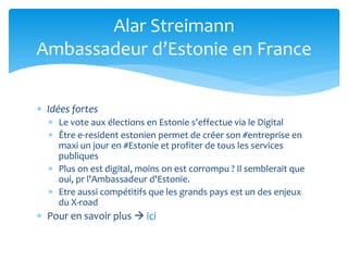  Idées fortes
 Le vote aux élections en Estonie s'effectue via le Digital
 Être e-resident estonien permet de créer son #entreprise en
maxi un jour en #Estonie et profiter de tous les services
publiques
 Plus on est digital, moins on est corrompu ? Il semblerait que
oui, pr l'Ambassadeur d'Estonie.
 Etre aussi compétitifs que les grands pays est un des enjeux
du X-road
 Pour en savoir plus  ici
Alar Streimann
Ambassadeur d’Estonie en France
 