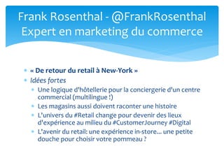  « De retour du retail à New-York »
 Idées fortes
 Une logique d'hôtellerie pour la conciergerie d'un centre
commercial (multilingue !)
 Les magasins aussi doivent raconter une histoire
 L'univers du #Retail change pour devenir des lieux
d'expérience au milieu du #CustomerJourney #Digital
 L'avenir du retail: une expérience in-store... une petite
douche pour choisir votre pommeau ?
Frank Rosenthal - @FrankRosenthal
Expert en marketing du commerce
 