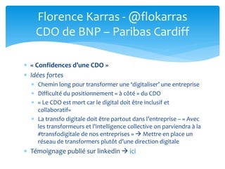  « Confidences d’une CDO »
 Idées fortes
 Chemin long pour transformer une ‘digitaliser’ une entreprise
 Difficulté du positionnement « à côté » du CDO
 « Le CDO est mort car le digital doit être inclusif et
collaboratif»
 La transfo digitale doit être partout dans l’entreprise – « Avec
les transformeurs et l'intelligence collective on parviendra à la
#transfodigitale de nos entreprises »  Mettre en place un
réseau de transformers plutôt d’une direction digitale
 Témoignage publié sur linkedin  ici
Florence Karras - @flokarras
CDO de BNP – Paribas Cardiff
 