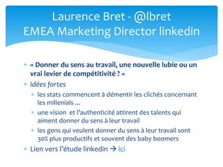  « Donner du sens au travail, une nouvelle lubie ou un
vrai levier de compétitivité ? »
 Idées fortes
 les stats commencent à démentir les clichés concernant
les millenials ...
 une vision et l’authenticité attirent des talents qui
aiment donner du sens à leur travail
 les gens qui veulent donner du sens à leur travail sont
30% plus productifs et souvent des baby boomers
 Lien vers l’étude linkedin  ici
Laurence Bret - @lbret
EMEA Marketing Director linkedin
 