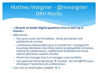  « Devenir un leader Digital quand on n'est ni start up ni
licorne »
 Idées fortes
 Plus qu'un acteur de l'immobilier, Nexity doit devenir une
plateforme de services
 3 dimensions indissociables pour se transformer : management
(coaching, falicitation, bien-être), talents (employabilité, formation,
expérience collaborateur) , collaboration (méthodes de travail,
espaces physiques, espaces virtuels)
 Passer d'un manager boss à un manager coach qui libère
 Une approche très pragmatique  exemple - des mini @TEDx pour
développer l'awareness des collaborateurs
 Lien vers un article plus complet  ici
Mathieu Wargnier - @mwargnier
DRH Nexity
 