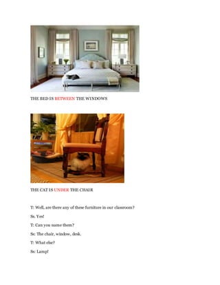 THE BED IS BETWEEN THE WINDOWS
THE CAT IS UNDER THE CHAIR
T: Well, are there any of these furniture in our classroom?
Ss. Yes!
T: Can you name them?
Ss: The chair, window, desk.
T: What else?
Ss: Lamp!
 