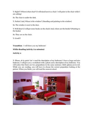 T: Right!!! Where is that chair? (I will stand next to a chair I will point to the chair while I
am asking)
Ss: The chair is under the desk.
T: Perfect! And, Where is the window? (Standing and pointing to the window)
Ss: The window is next to the door.
T: Well done! (I will put some books on the chair) And, where are the books? (Pointing to
the books)
Ss: They are on the chair.
T: Good!!!
Transition: I will show you my bedroom!
While-Reading Activity (12 minutes)
Activity 2
T: Please, sit in pairs! Let´s read the description of my bedroom! I have a huge and nice
bedroom. I will give you a worksheet with a photo and a description of my bedroom. You
will notice that there are two prepositions in the same sentence. Both options are in red.
While you are reading, you will have to choose the correct preposition looking at the
picture. When you finish, you will read the answers aloud.
 