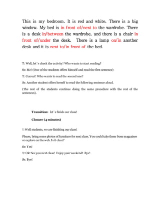 This is my bedroom. It is red and white. There is a big
window. My bed is in front of/next to the wardrobe. There
is a desk in/between the wardrobe, and there is a chair in
front of/under the desk. There is a lamp on/in another
desk and it is next to/in front of the bed.
T: Well, let´s check the activity! Who wants to start reading?
Ss: Me! (One of the students offers himself and read the first sentence)
T: Correct! Who wants to read the second one?
Ss: Another student offers herself to read the following sentence aloud.
(The rest of the students continue doing the same procedure with the rest of the
sentences).
Transition: let´s finish our class!
Closure (4 minutes)
T: Well students, we are finishing our class!
Please, bring some photos of furniture for next class. You could take them from magazines
or explore on the web. Is it clear?
Ss: Yes!
T: Ok! See you next class! Enjoy your weekend! Bye!
Ss: Bye!
 