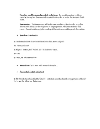 Possible problems and possible solutions: the most important problem
could be timing but there are only 2 activities in order to make the students finish
them.
Assessment: The assessment will be focused on observation in order to gather
information about the development of language skills. Also, the students will
correct themselves through the reading of the sentences making a self-Correction.
 Routine (2 minute)
T: Hello Students! You are welcome to our class. How are you?
Ss: Fine! And you?
T: Right! I´m fine, too! Please, let´s sit in a semi-circle.
Ss: Ok!
T: Well, let´s start the class!
 Transition: let´s start with some flashcards….
 Presentation (15 minutes)
T: My friends have beautiful furniture! I will stick some flashcards with pictures of them!
Let´s see the following flashcards.
 