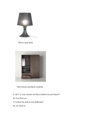 This is a grey lamp
This is brown and black wardrobe
T: ok! I´m very curious! Are there windows in your homes?
Ss: Yes, there are.
T: Is there any desk in your bedrooms?
Ss: yes, there is!
 